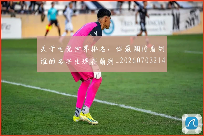 关于电竞世界排名，你最期待看到谁的名字出现在前列_20260703214934