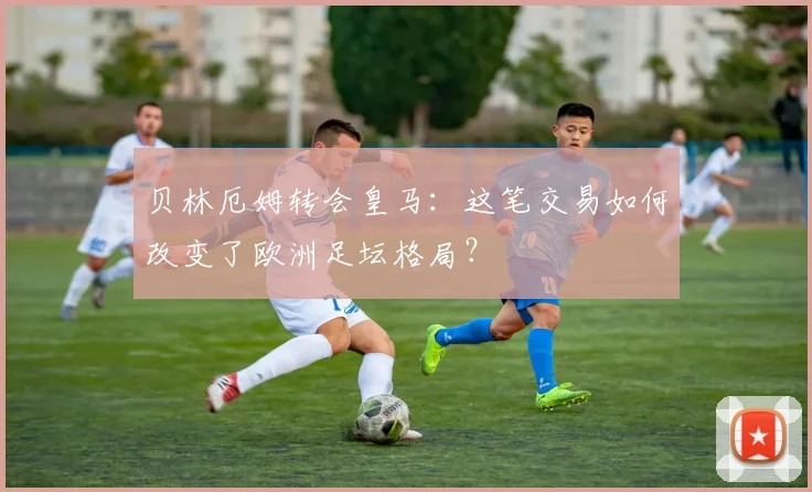 贝林厄姆转会皇马：这笔交易如何改变了欧洲足坛格局？