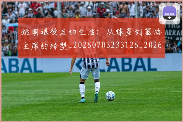 姚明退役后的生活:从球星到篮协主席的转型_20260703233126_20260720192543