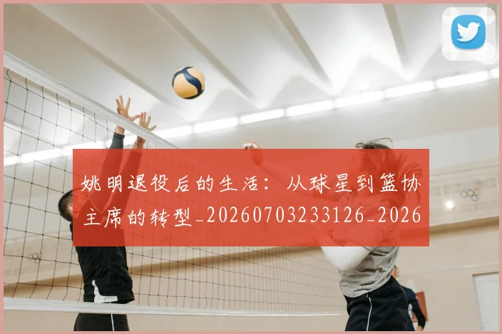 姚明退役后的生活:从球星到篮协主席的转型_20260703233126_20260720192543