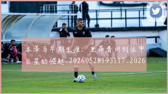 本泽马早期生涯:里昂青训到法甲巨星的崛起_20260528193117_20260707021854