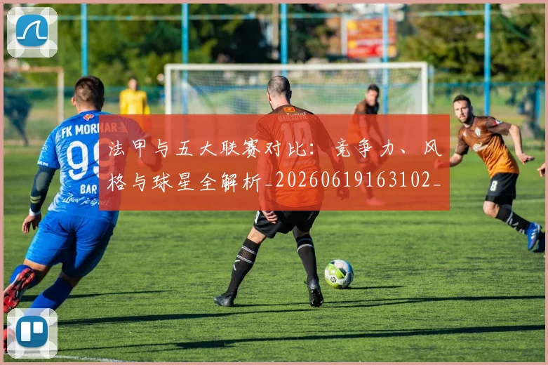 法甲与五大联赛对比:竞争力、风格与球星全解析_20260619163102_20260707153010
