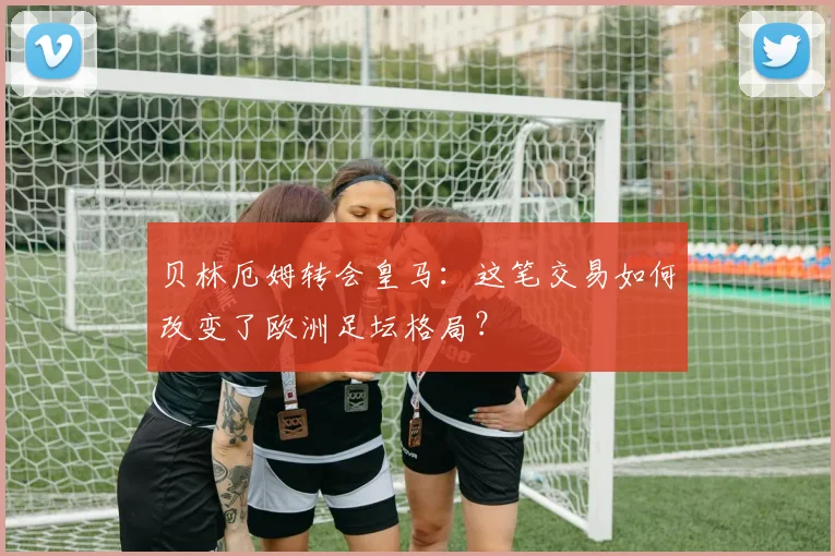 贝林厄姆转会皇马：这笔交易如何改变了欧洲足坛格局？