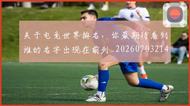 关于电竞世界排名，你最期待看到谁的名字出现在前列_20260703214934