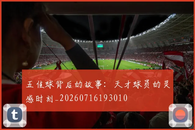 五佳球背后的故事：天才球员的灵感时刻_20260716193010