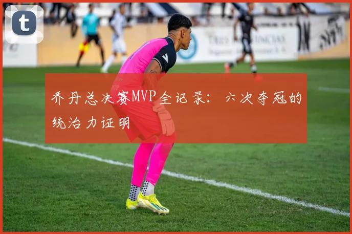 乔丹总决赛MVP全记录：六次夺冠的统治力证明
