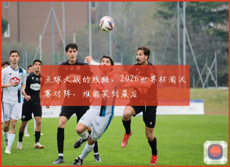 点球大战的残酷,2026世界杯淘汰赛对阵,谁能笑到最后