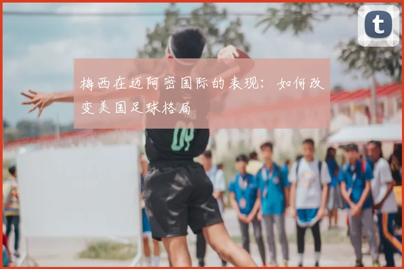 梅西在迈阿密国际的表现：如何改变美国足球格局