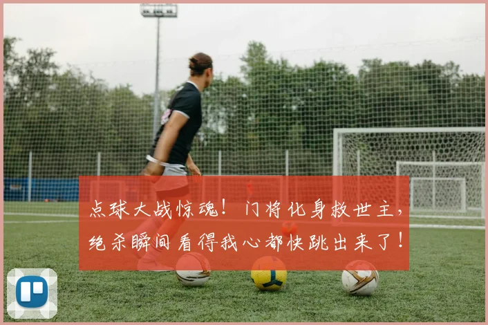 点球大战惊魂！门将化身救世主，绝杀瞬间看得我心都快跳出来了！