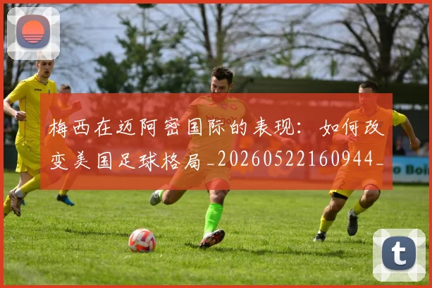 梅西在迈阿密国际的表现：如何改变美国足球格局_20260522160944_20260707023117