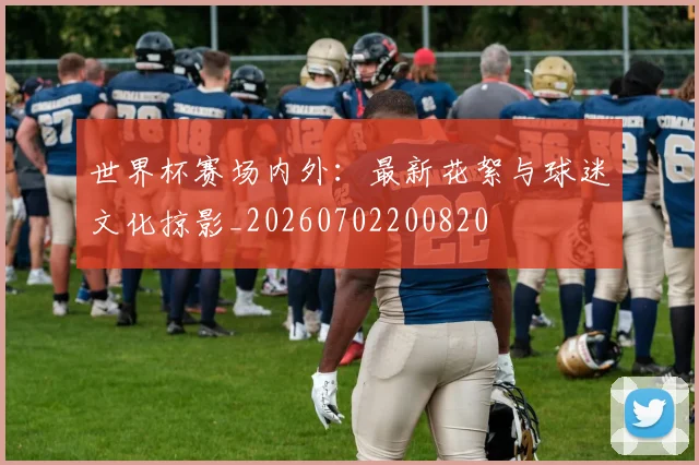 世界杯赛场内外:最新花絮与球迷文化掠影_20260702200820