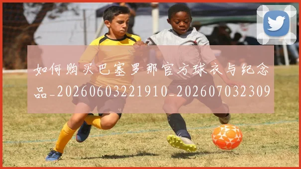 如何购买巴塞罗那官方球衣与纪念品_20260603221910_20260703230959_20260720183854