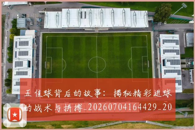 五佳球背后的故事：揭秘精彩进球的战术与拼搏_20260704164429_20260716193013