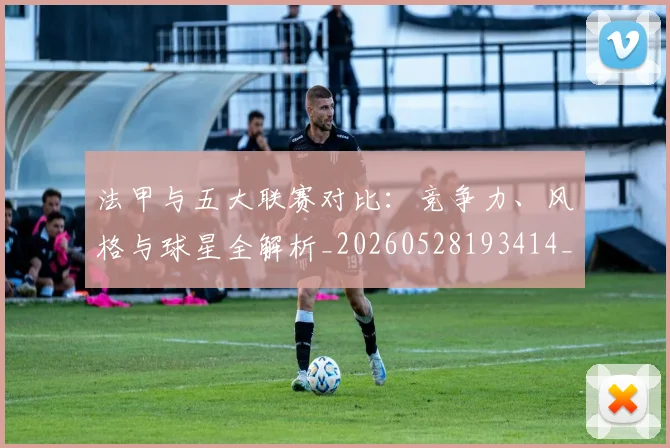 法甲与五大联赛对比:竞争力、风格与球星全解析_20260528193414_20260801171203
