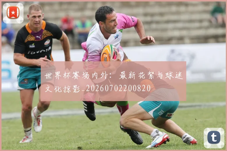 世界杯赛场内外:最新花絮与球迷文化掠影_20260702200820