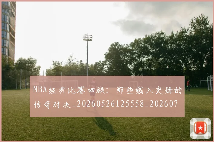 NBA经典比赛回顾：那些载入史册的传奇对决_20260526125558_20260702171342