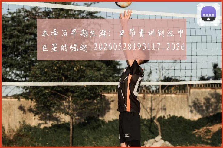 本泽马早期生涯：里昂青训到法甲巨星的崛起_20260528193117_20260731174354