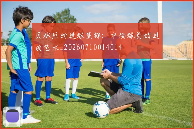贝林厄姆进球集锦：中场球员的进攻艺术_20260710014014
