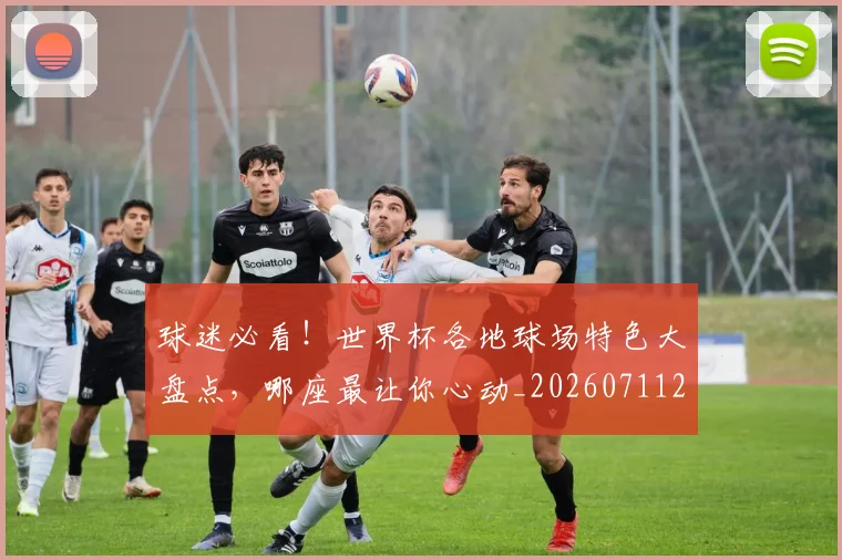 球迷必看!世界杯各地球场特色大盘点,哪座最让你心动_20260711200642_20260802161034