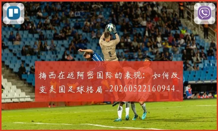 梅西在迈阿密国际的表现：如何改变美国足球格局_20260522160944_20260707023117